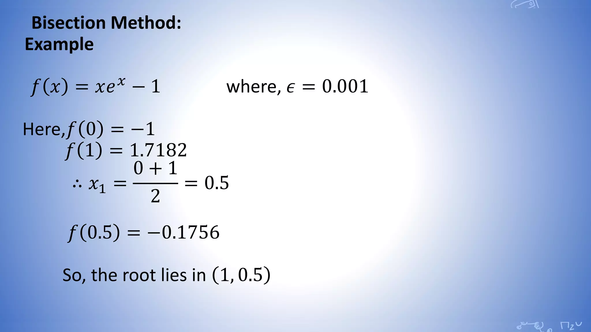 Bisection Method:
Example
𝑓 𝑥 = 𝑥𝑒 𝑥
− 1 where, 𝜖 = 0.001
Here,𝑓 0 = −1
𝑓 1 = 1.7182
∴ 𝑥1 =
0 + 1
2
= 0.5
𝑓 0.5 = −0.1756
So, the root lies in 1, 0.5
 