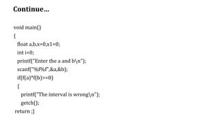 Continue…
void main()
{
float a,b,x=0,x1=0;
int i=0;
printf("Enter the a and bn");
scanf("%f%f",&a,&b);
if(f(a)*f(b)>=0)
{
printf("The interval is wrongn");
getch();
return ;}
 