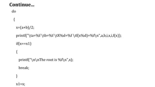 Continue...
do
{
x=(a+b)/2;
printf("ta=%f tb=%f tX%d=%f tf(x%d)=%fn",a,b,i,x,i,f(x));
if(x==x1)
{
printf("nnThe root is %fn",x);
break;
}
x1=x;
 