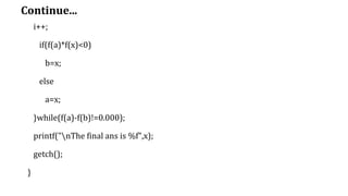 Continue...
i++;
if(f(a)*f(x)<0)
b=x;
else
a=x;
}while(f(a)-f(b)!=0.000);
printf("nThe final ans is %f",x);
getch();
}
 