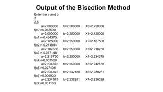 Enter the a and b
2
2.5
a=2.000000 b=2.500000 X0=2.250000
f(x0)=0.062500
a=2.000000 b=2.250000 X1=2.125000
f(x1)=-0.484375
a=2.125000 b=2.250000 X2=2.187500
f(x2)=-0.214844
a=2.187500 b=2.250000 X3=2.218750
f(x3)=-0.077148
a=2.218750 b=2.250000 X4=2.234375
f(x4)=-0.007568
a=2.234375 b=2.250000 X5=2.242188
f(x5)=0.027405
a=2.234375 b=2.242188 X6=2.238281
f(x6)=0.009903
a=2.234375 b=2.238281 X7=2.236328
f(x7)=0.001163
Output of the Bisection Method
 