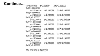 a=2.235962 b=2.236084 X12=2.236023
f(x8)=-0.000201
a=2.236023 b=2.236084 X13=2.236053
f(x9)=-0.000065
a=2.236053 b=2.236084 X14=2.236069
f(x10)=0.000003
a=2.236053 b=2.236069 X15=2.236061
f(x11)=-0.000031
a=2.236061 b=2.236069 X16=2.236065
f(x12)=-0.000014
a=2.236065 b=2.236069 X17=2.236067
f(x13)=-0.000005
a=2.236067 b=2.236069 X18=2.236068
f(x14)=-0.000001
a=2.236068 b=2.236069 X19=2.236068
f(x15)=0.000001
a=2.236068 b=2.236068 X20=2.236068
f(x16)=0.000000
The final ans is 2.236068
Continue…
 