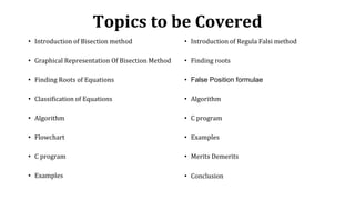 Topics to be Covered
• Introduction of Bisection method
• Graphical Representation Of Bisection Method
• Finding Roots of Equations
• Classification of Equations
• Algorithm
• Flowchart
• C program
• Examples
• Introduction of Regula Falsi method
• Finding roots
• False Position formulae
• Algorithm
• C program
• Examples
• Merits Demerits
• Conclusion
 