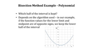 Bisection Method Example - Polynomial
• Which half of the interval is kept?
• Depends on the algorithm used – in our example,
if the function values for the lower limit and
midpoint are of opposite signs, we keep the lower
half of the interval
 