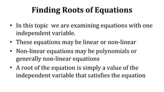 Finding Roots of Equations
• In this topic we are examining equations with one
independent variable.
• These equations may be linear or non-linear
• Non-linear equations may be polynomials or
generally non-linear equations
• A root of the equation is simply a value of the
independent variable that satisfies the equation
 