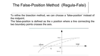 To refine the bisection method, we can choose a ‘false-position’ instead of
the midpoint.
The false-position is defined as the x position where a line connecting the
two boundary points crosses the axis.
The False-Position Method (Regula-Falsi)
 
