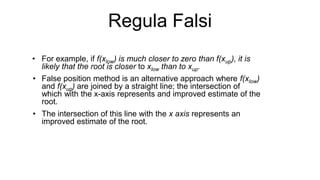 Regula Falsi
• For example, if f(xlow) is much closer to zero than f(xup), it is
likely that the root is closer to xlow than to xup.
• False position method is an alternative approach where f(xlow)
and f(xup) are joined by a straight line; the intersection of
which with the x-axis represents and improved estimate of the
root.
• The intersection of this line with the x axis represents an
improved estimate of the root.
 