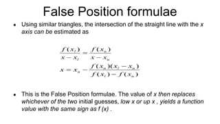 False Position formulae
● Using similar triangles, the intersection of the straight line with the x
axis can be estimated as
● This is the False Position formulae. The value of x then replaces
whichever of the two initial guesses, low x or up x , yields a function
value with the same sign as f (x) .
 