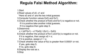 Regula Falsi Method Algorithm:
1.Start
2.Read values of x0, x1 and
*Here x0 and x1 are the two initial guesses
3.Computer function values f(x0) and f(x1)
4.Check whether the product of f(x0) and f(x1) is negative or not.
If it is positive take another initial guesses.
If it is negative then goto step 5.
5.Determine:
x = [x0*f(x1) – x1*f(x0)] / (f(x1) – f(x0))
6.Check whether the product of f(x1) and f(x) is negative or not.
If it is negative, then assign x0 = x;
If it is positive, assign x1 = x;
7.Check whether the value of f(x) is greater than 0.00001 or not.
If yes, goto step 5.
If no, goto step 8.
8.Display the root as x.
9.Stop
 