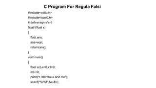 #include<stdio.h>
#include<conio.h>
# define eqn x*x-5
float f(float x)
{
float ans;
ans=eqn;
return(ans);
}
void main()
{
float a,b,x=0,x1=0;
int i=0;
printf("Enter the a and bn");
scanf("%f%f",&a,&b);
C Program For Regula Falsi
 