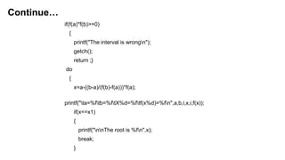 if(f(a)*f(b)>=0)
{
printf("The interval is wrongn");
getch();
return ;}
do
{
x=a-((b-a)/(f(b)-f(a)))*f(a);
printf("ta=%ftb=%ftX%d=%ftf(x%d)=%fn",a,b,i,x,i,f(x));
if(x==x1)
{
printf("nnThe root is %fn",x);
break;
}
Continue…
 