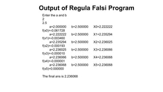 Enter the a and b
2
2.5
a=2.000000 b=2.500000 X0=2.222222
f(x0)=-0.061728
a=2.222222 b=2.500000 X1=2.235294
f(x1)=-0.003460
a=2.235294 b=2.500000 X2=2.236025
f(x2)=-0.000193
a=2.236025 b=2.500000 X3=2.236066
f(x3)=-0.000010
a=2.236066 b=2.500000 X4=2.236068
f(x4)=-0.000001
a=2.236068 b=2.500000 X5=2.236068
f(x5)=0.000000
The final ans is 2.236068
Output of Regula Falsi Program
 