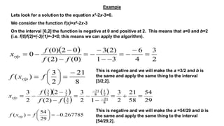 Example
Lets look for a solution to the equation x3-2x-3=0.
We consider the function f(x)=x3-2x-3
On the interval [0,2] the function is negative at 0 and positive at 2. This means that a=0 and b=2
(i.e. f(0)f(2)=(-3)(1)=-3<0, this means we can apply the algorithm).
This is negative and we will make the a =3/2 and b is
the same and apply the same thing to the interval
[3/2,2].
This is negative and we will make the a =54/29 and b is
the same and apply the same thing to the interval
[54/29,2].
 