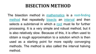 BISECTION METHOD
The bisection method in mathematics is a root-finding
method that repeatedly bisects an interval and then
selects a subinterval in which a root must lie for further
processing. It is a very simple and robust method, but it
is also relatively slow. Because of this, it is often used to
obtain a rough approximation to a solution which is then
used as a starting point for more rapidly converging
methods. The method is also called the interval halving
method.
 
