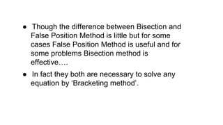 ● Though the difference between Bisection and
False Position Method is little but for some
cases False Position Method is useful and for
some problems Bisection method is
effective….
● In fact they both are necessary to solve any
equation by ‘Bracketing method’.
 