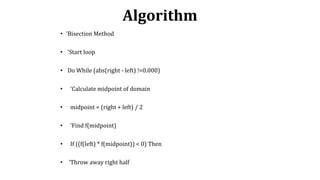 Algorithm
• 'Bisection Method
• 'Start loop
• Do While (abs(right - left) !=0.000)
• 'Calculate midpoint of domain
• midpoint = (right + left) / 2
• 'Find f(midpoint)
• If ((f(left) * f(midpoint)) < 0) Then
• 'Throw away right half
 