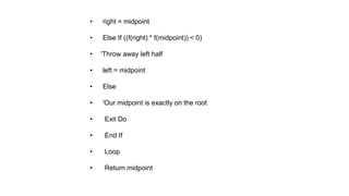 • right = midpoint
• Else If ((f(right) * f(midpoint)) < 0)
• 'Throw away left half
• left = midpoint
• Else
• 'Our midpoint is exactly on the root
• Exit Do
• End If
• Loop
• Return midpoint
 