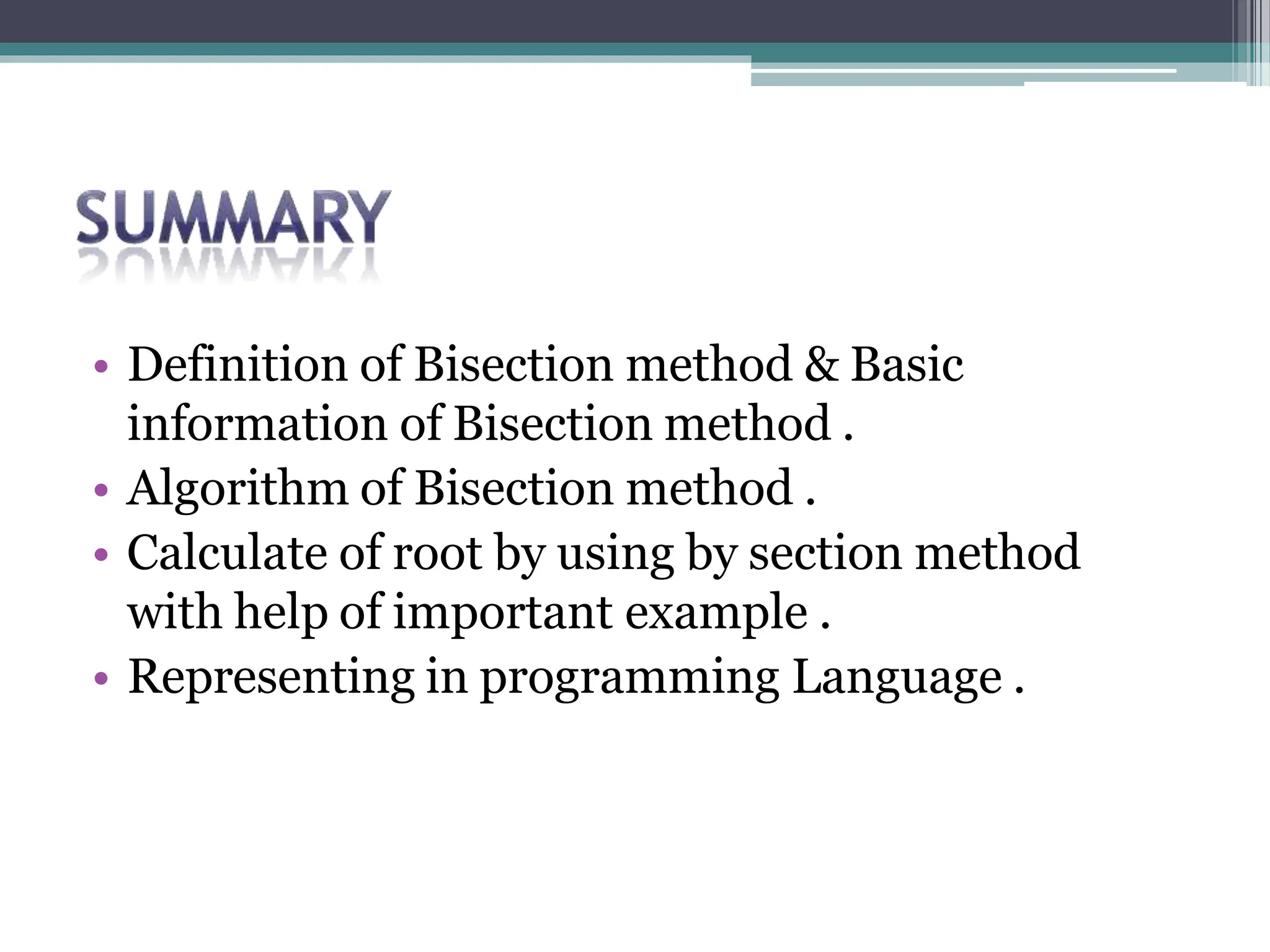 • Definition of Bisection method & Basic
information of Bisection method .
• Algorithm of Bisection method .
• Calculate of root by using by section method
with help of important example .
• Representing in programming Language .
 