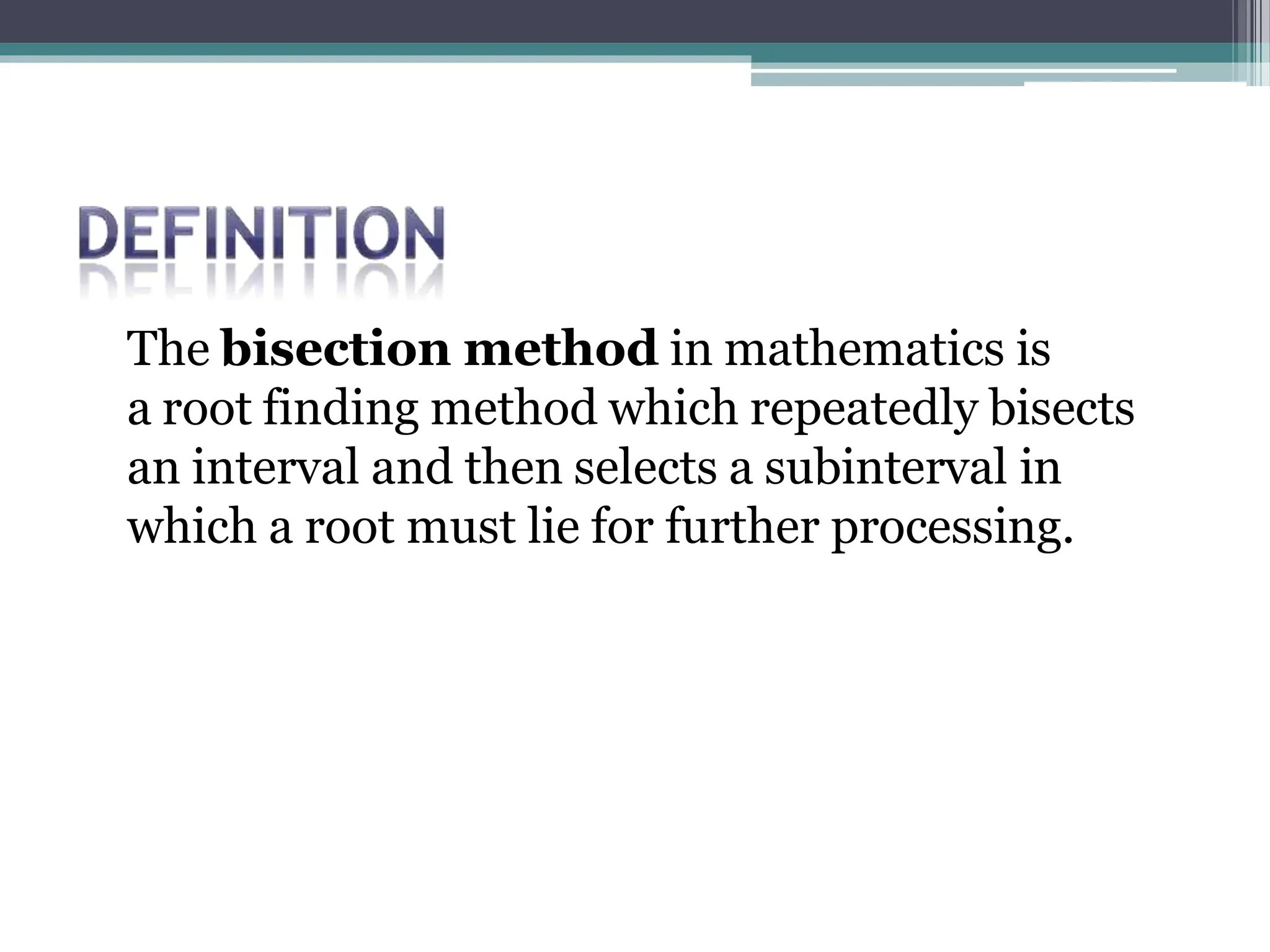The bisection method in mathematics is
a root finding method which repeatedly bisects
an interval and then selects a subinterval in
which a root must lie for further processing.
 