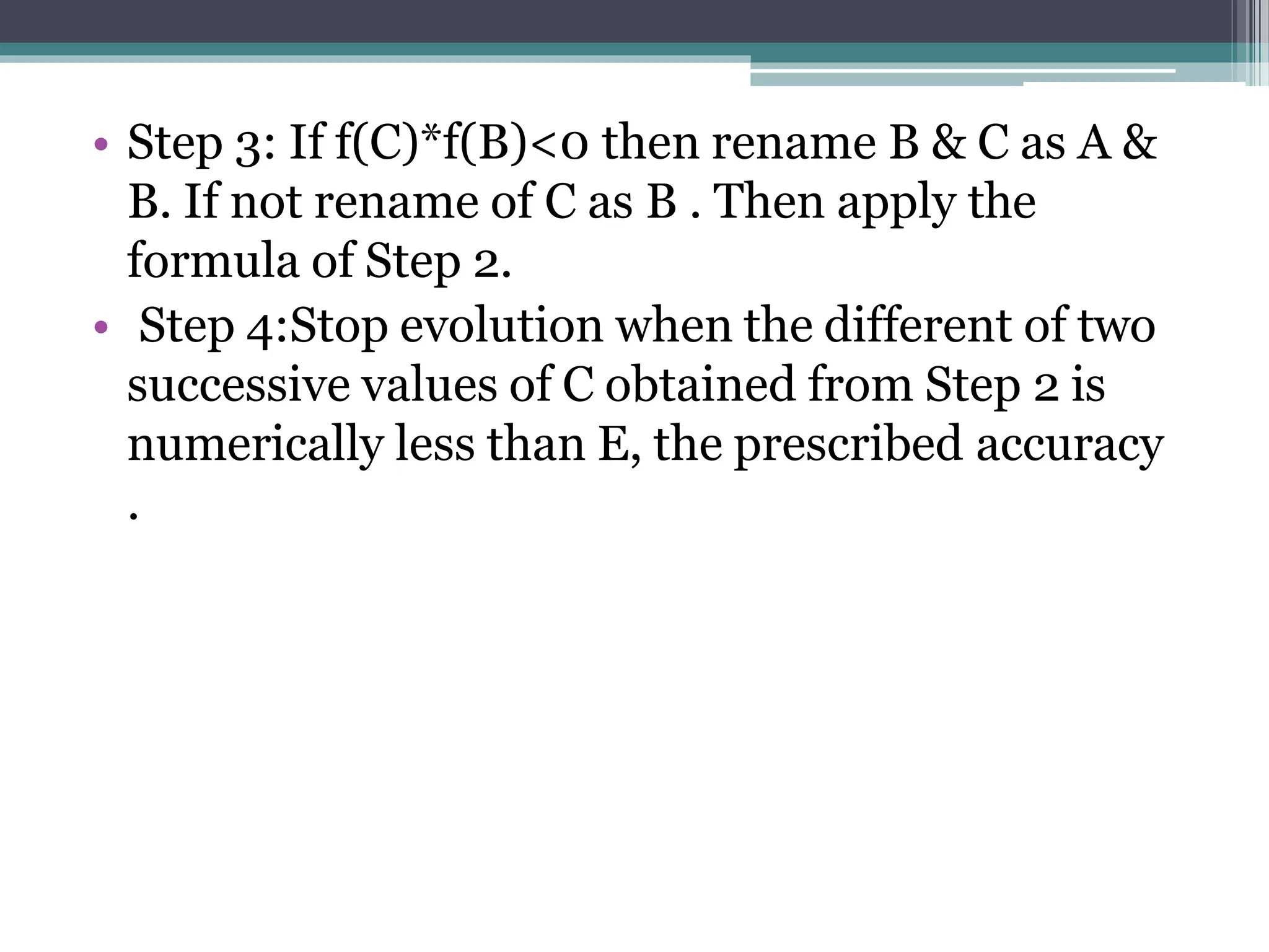 • Step 3: If f(C)*f(B)<0 then rename B & C as A &
B. If not rename of C as B . Then apply the
formula of Step 2.
• Step 4:Stop evolution when the different of two
successive values of C obtained from Step 2 is
numerically less than E, the prescribed accuracy
.
 