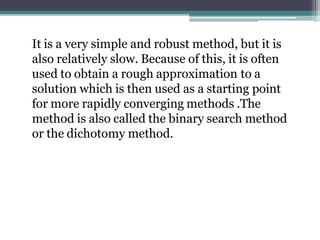 It is a very simple and robust method, but it is
also relatively slow. Because of this, it is often
used to obtain a rough approximation to a
solution which is then used as a starting point
for more rapidly converging methods .The
method is also called the binary search method
or the dichotomy method.
 