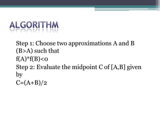 Step 1: Choose two approximations A and B
(B>A) such that
f(A)*f(B)<0
Step 2: Evaluate the midpoint C of [A,B] given
by
C=(A+B)/2
 