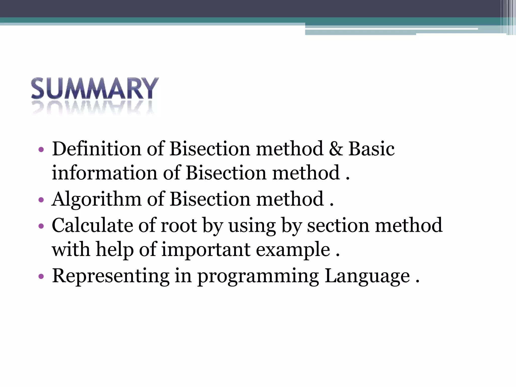 • Definition of Bisection method & Basic
information of Bisection method .
• Algorithm of Bisection method .
• Calculate of root by using by section method
with help of important example .
• Representing in programming Language .
 