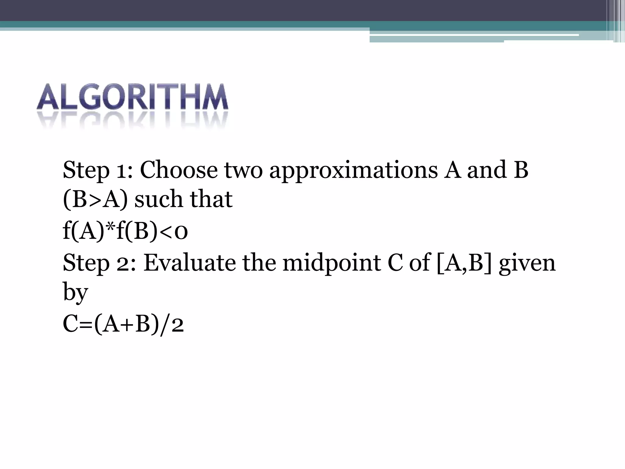 Step 1: Choose two approximations A and B
(B>A) such that
f(A)*f(B)<0
Step 2: Evaluate the midpoint C of [A,B] given
by
C=(A+B)/2
 