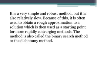 It is a very simple and robust method, but it is
also relatively slow. Because of this, it is often
used to obtain a rough approximation to a
solution which is then used as a starting point
for more rapidly converging methods .The
method is also called the binary search method
or the dichotomy method.
 