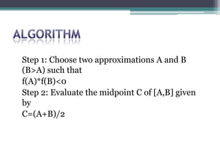 Step 1: Choose two approximations A and B
(B>A) such that
f(A)*f(B)<0
Step 2: Evaluate the midpoint C of [A,B] given
by
C=(A+B)/2
 