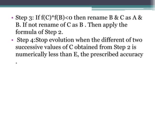 • Step 3: If f(C)*f(B)<0 then rename B & C as A &
B. If not rename of C as B . Then apply the
formula of Step 2.
• Step 4:Stop evolution when the different of two
successive values of C obtained from Step 2 is
numerically less than E, the prescribed accuracy
.
 