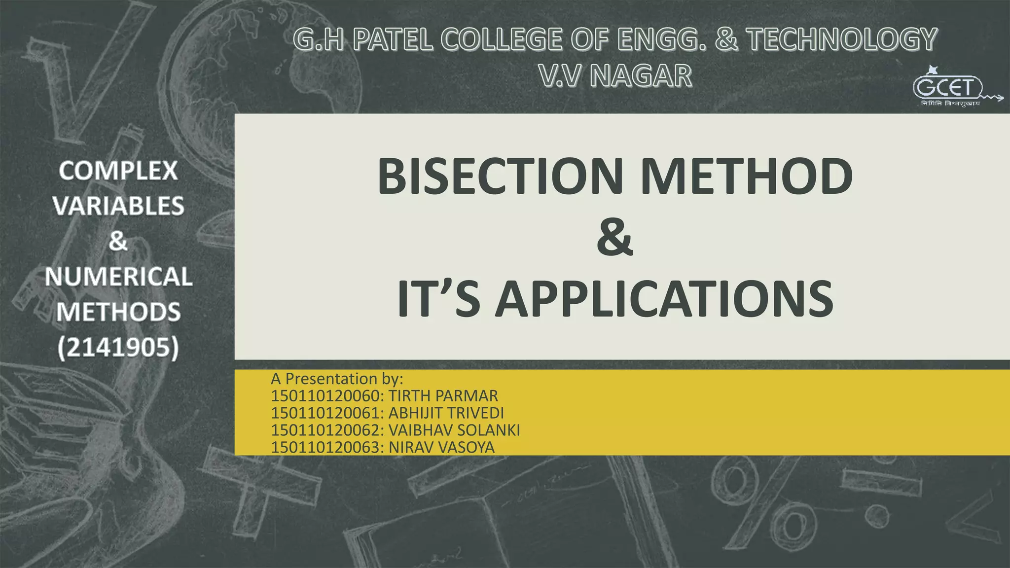 BISECTION METHOD
&
IT’S APPLICATIONS
A Presentation by:
150110120060: TIRTH PARMAR
150110120061: ABHIJIT TRIVEDI
150110120062: VAIBHAV SOLANKI
150110120063: NIRAV VASOYA
 