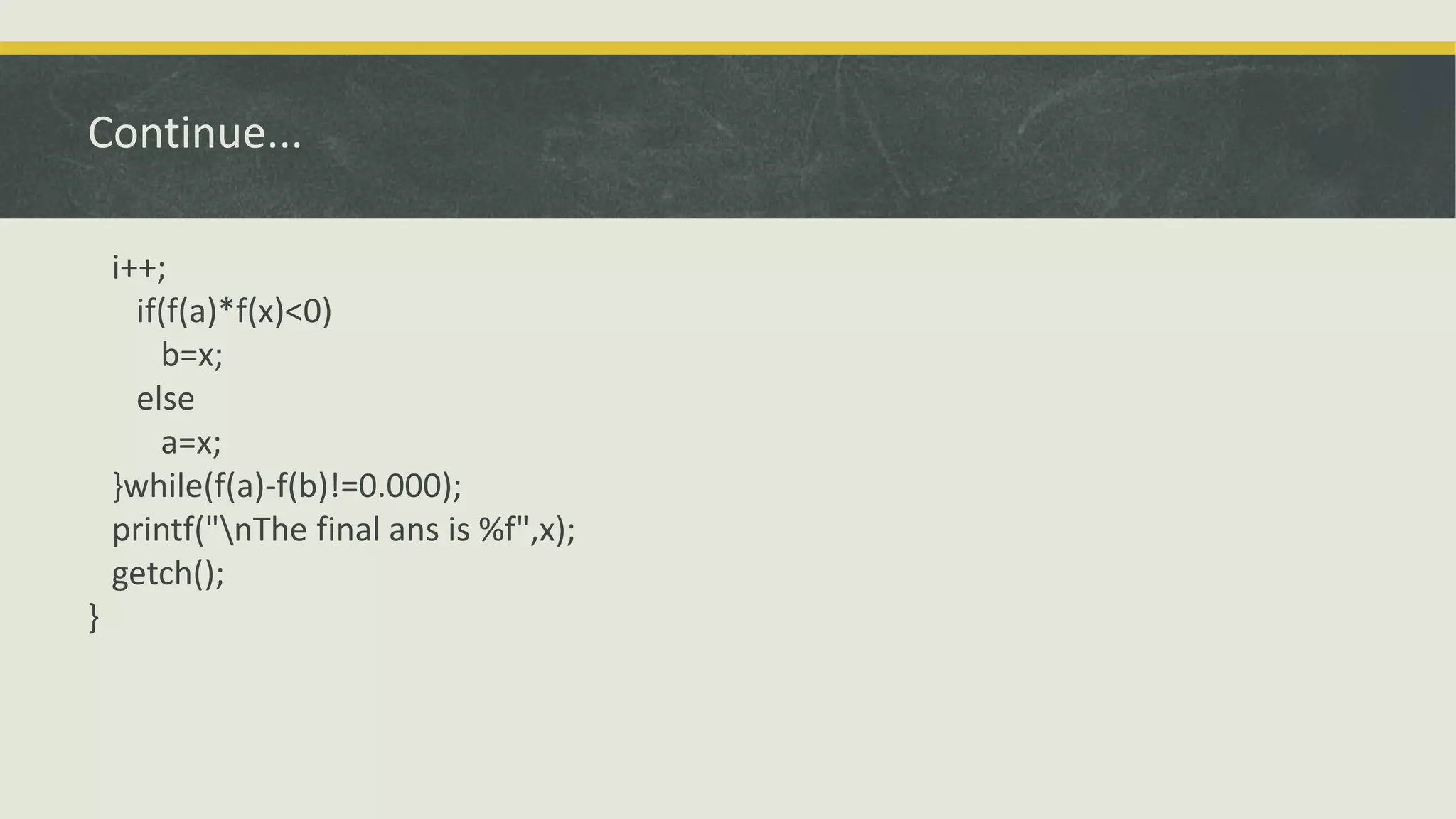 Continue...
i++;
if(f(a)*f(x)<0)
b=x;
else
a=x;
}while(f(a)-f(b)!=0.000);
printf("nThe final ans is %f",x);
getch();
}
 