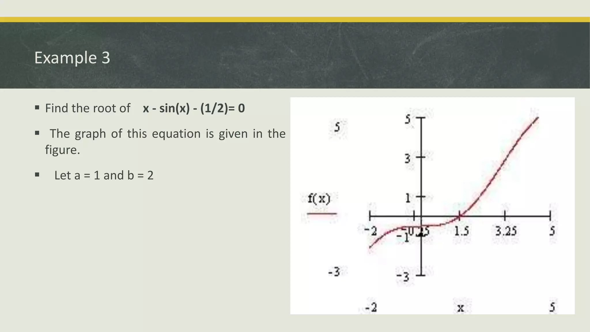 Example 3
 Find the root of x - sin(x) - (1/2)= 0
 The graph of this equation is given in the
figure.
 Let a = 1 and b = 2
 