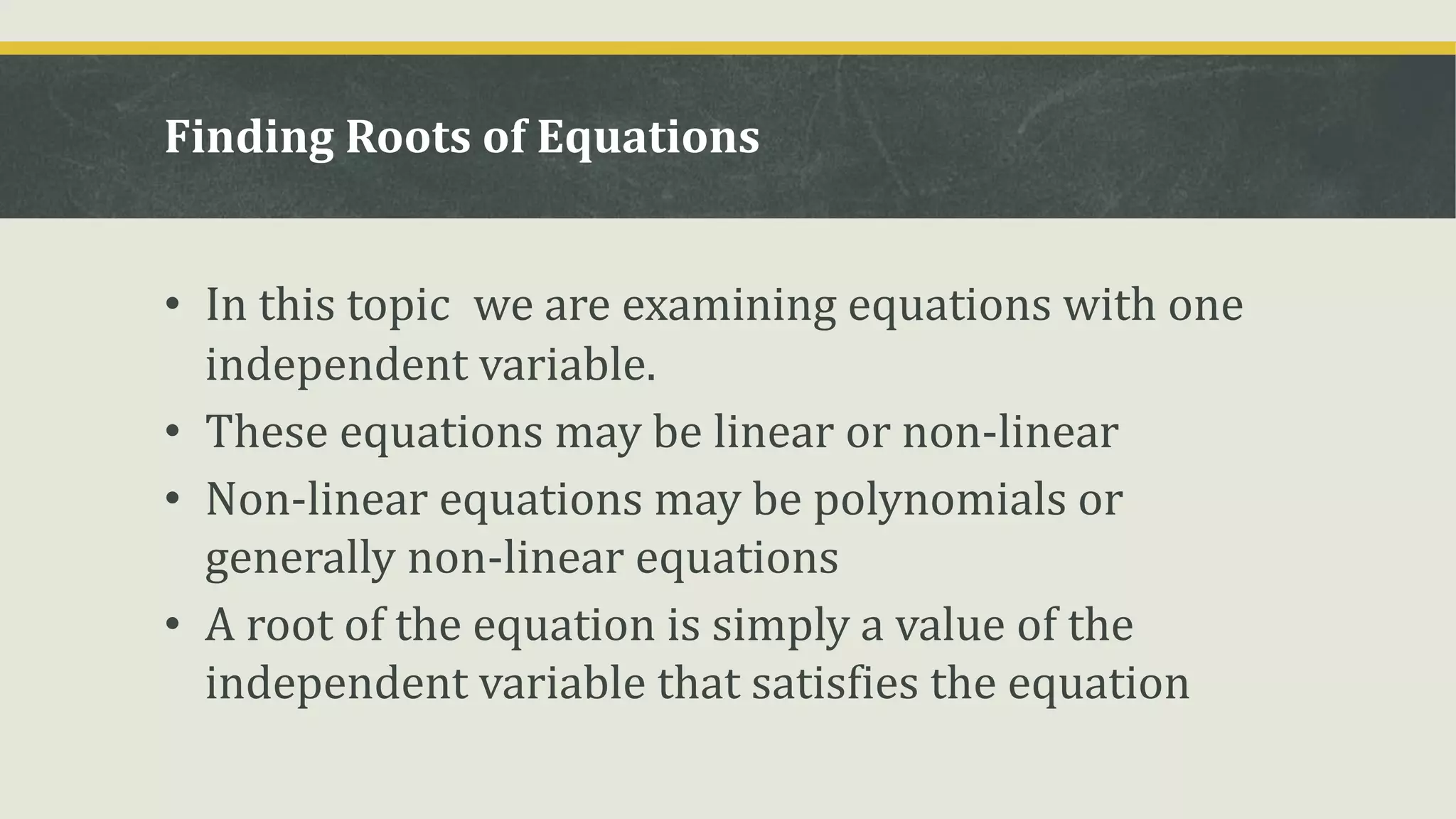 Finding Roots of Equations
• In this topic we are examining equations with one
independent variable.
• These equations may be linear or non-linear
• Non-linear equations may be polynomials or
generally non-linear equations
• A root of the equation is simply a value of the
independent variable that satisfies the equation
 