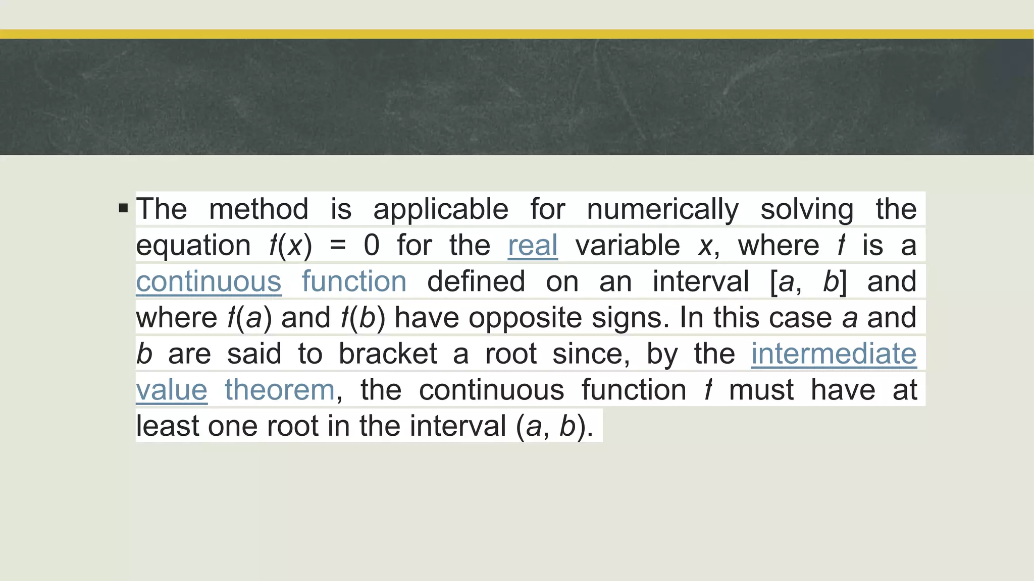  The method is applicable for numerically solving the
equation f(x) = 0 for the real variable x, where f is a
continuous function defined on an interval [a, b] and
where f(a) and f(b) have opposite signs. In this case a and
b are said to bracket a root since, by the intermediate
value theorem, the continuous function f must have at
least one root in the interval (a, b).
 