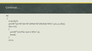 Continue...
do
{
x=(a+b)/2;
printf("ta=%f tb=%f tX%d=%f tf(x%d)=%fn",a,b,i,x,i,f(x));
if(x==x1)
{
printf("nnThe root is %fn",x);
break;
}
x1=x;
 