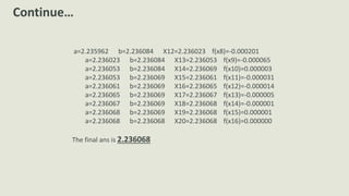 a=2.235962 b=2.236084 X12=2.236023 f(x8)=-0.000201
a=2.236023 b=2.236084 X13=2.236053 f(x9)=-0.000065
a=2.236053 b=2.236084 X14=2.236069 f(x10)=0.000003
a=2.236053 b=2.236069 X15=2.236061 f(x11)=-0.000031
a=2.236061 b=2.236069 X16=2.236065 f(x12)=-0.000014
a=2.236065 b=2.236069 X17=2.236067 f(x13)=-0.000005
a=2.236067 b=2.236069 X18=2.236068 f(x14)=-0.000001
a=2.236068 b=2.236069 X19=2.236068 f(x15)=0.000001
a=2.236068 b=2.236068 X20=2.236068 f(x16)=0.000000
The final ans is 2.236068
Continue…
 