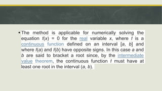  The method is applicable for numerically solving the
equation f(x) = 0 for the real variable x, where f is a
continuous function defined on an interval [a, b] and
where f(a) and f(b) have opposite signs. In this case a and
b are said to bracket a root since, by the intermediate
value theorem, the continuous function f must have at
least one root in the interval (a, b).
 