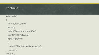 Continue…
void main()
{
float a,b,x=0,x1=0;
int i=0;
printf("Enter the a and bn");
scanf("%f%f",&a,&b);
if(f(a)*f(b)>=0)
{
printf("The interval is wrongn");
getch();
return ;}
 