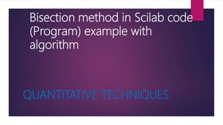Bisection method in Scilab code
(Program) example with
algorithm
QUANTITATIVE TECHNIQUES
 