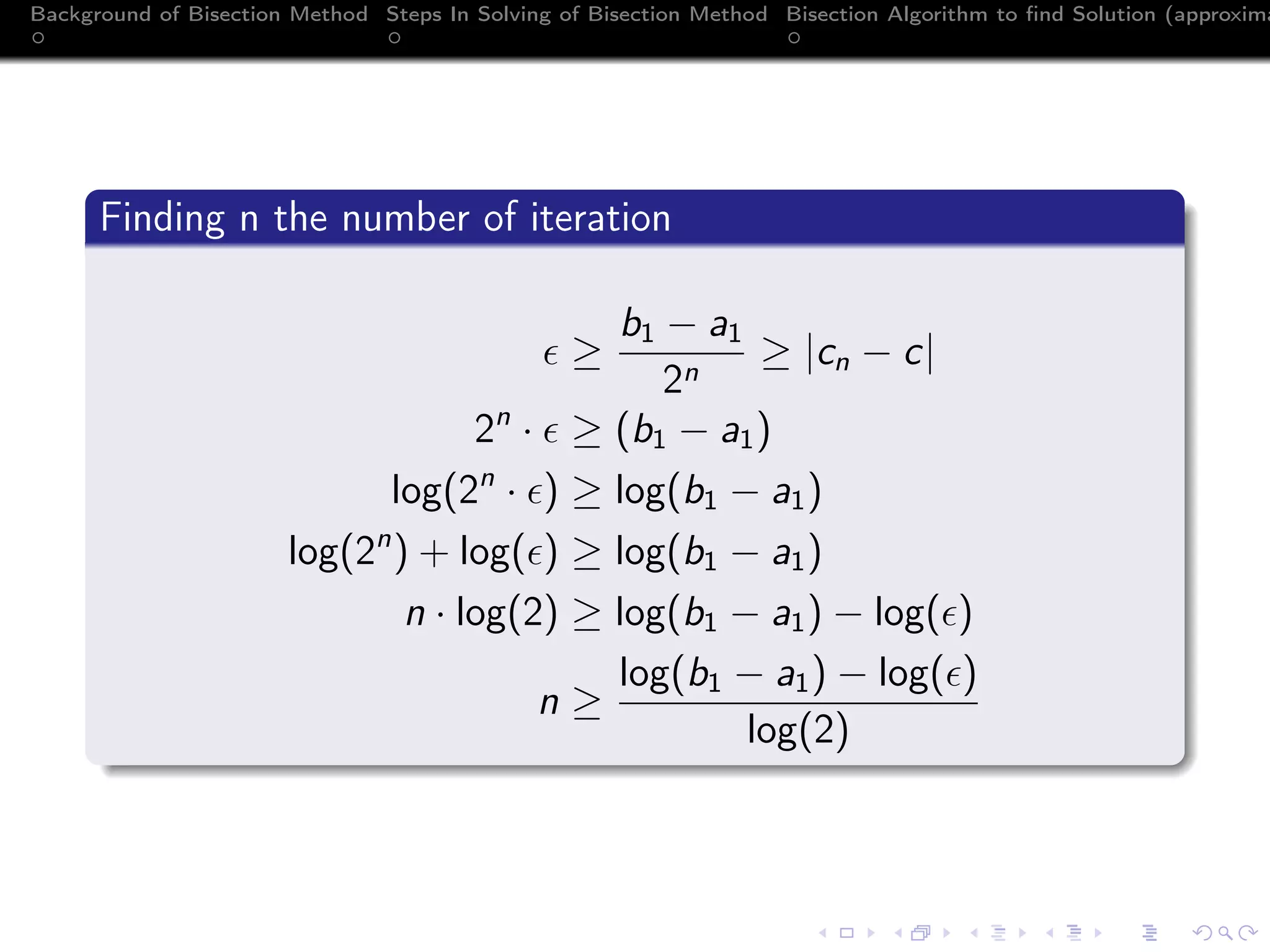 Background of Bisection Method Steps In Solving of Bisection Method Bisection Algorithm to ﬁnd Solution (approxima
Finding n the number of iteration
≥
b1 − a1
2n
≥ |cn − c|
2n
· ≥ (b1 − a1)
log(2n
· ) ≥ log(b1 − a1)
log(2n
) + log( ) ≥ log(b1 − a1)
n · log(2) ≥ log(b1 − a1) − log( )
n ≥
log(b1 − a1) − log( )
log(2)
 
