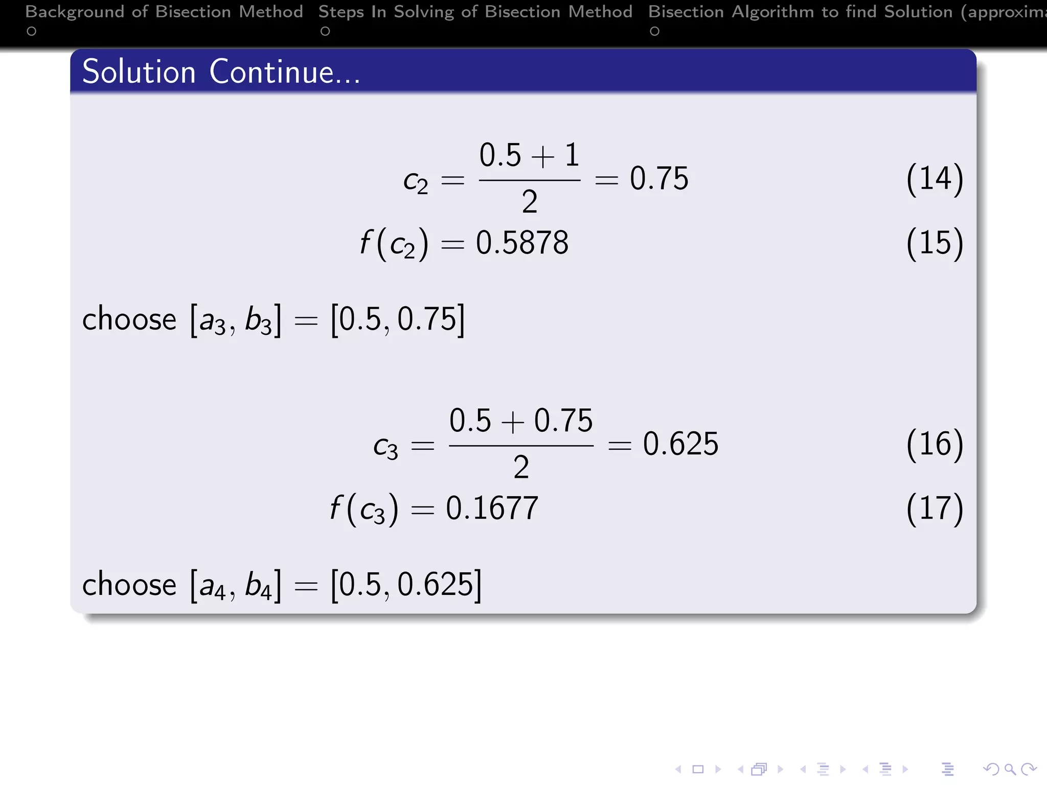 Background of Bisection Method Steps In Solving of Bisection Method Bisection Algorithm to ﬁnd Solution (approxima
Solution Continue...
c2 =
0.5 + 1
2
= 0.75 (14)
f (c2) = 0.5878 (15)
choose [a3, b3] = [0.5, 0.75]
c3 =
0.5 + 0.75
2
= 0.625 (16)
f (c3) = 0.1677 (17)
choose [a4, b4] = [0.5, 0.625]
 