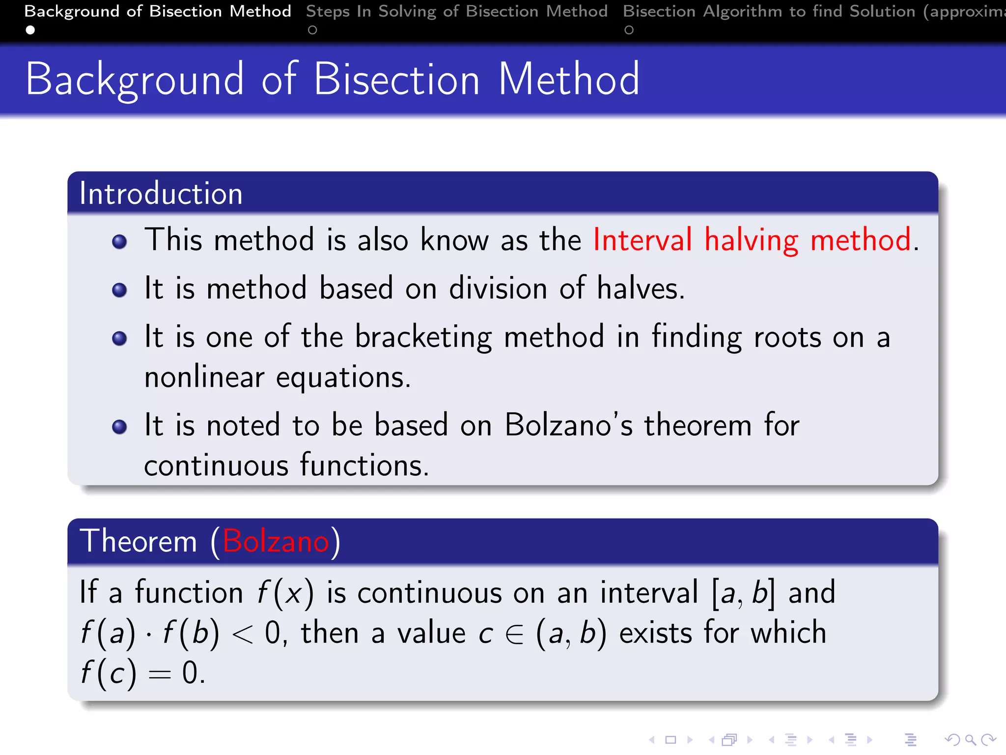 Background of Bisection Method Steps In Solving of Bisection Method Bisection Algorithm to ﬁnd Solution (approxima
Background of Bisection Method
Introduction
This method is also know as the Interval halving method.
It is method based on division of halves.
It is one of the bracketing method in ﬁnding roots on a
nonlinear equations.
It is noted to be based on Bolzano’s theorem for
continuous functions.
Theorem (Bolzano)
If a function f (x) is continuous on an interval [a, b] and
f (a) · f (b) < 0, then a value c ∈ (a, b) exists for which
f (c) = 0.
 