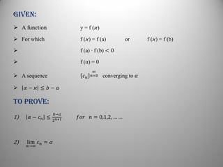 Given:
 A function y = f (𝜘)
 For which f (𝜘) = f (a) or f (𝜘) = f (b)
 f (a) ∙ f (b) < 0
 f (α) = 0
 A sequence 𝑐 𝑛
∞
𝑛=0 converging to 𝛼
 𝛼 − 𝜘 ≤ 𝑏 − 𝑎
To prove:
1) 𝛼 − 𝑐 𝑛 ≤
𝑏−𝑎
2 𝑛+1 𝑓𝑜𝑟 𝑛 = 0,1,2, … …
2) lim
𝑛→∞
𝑐 𝑛 = 𝛼
 