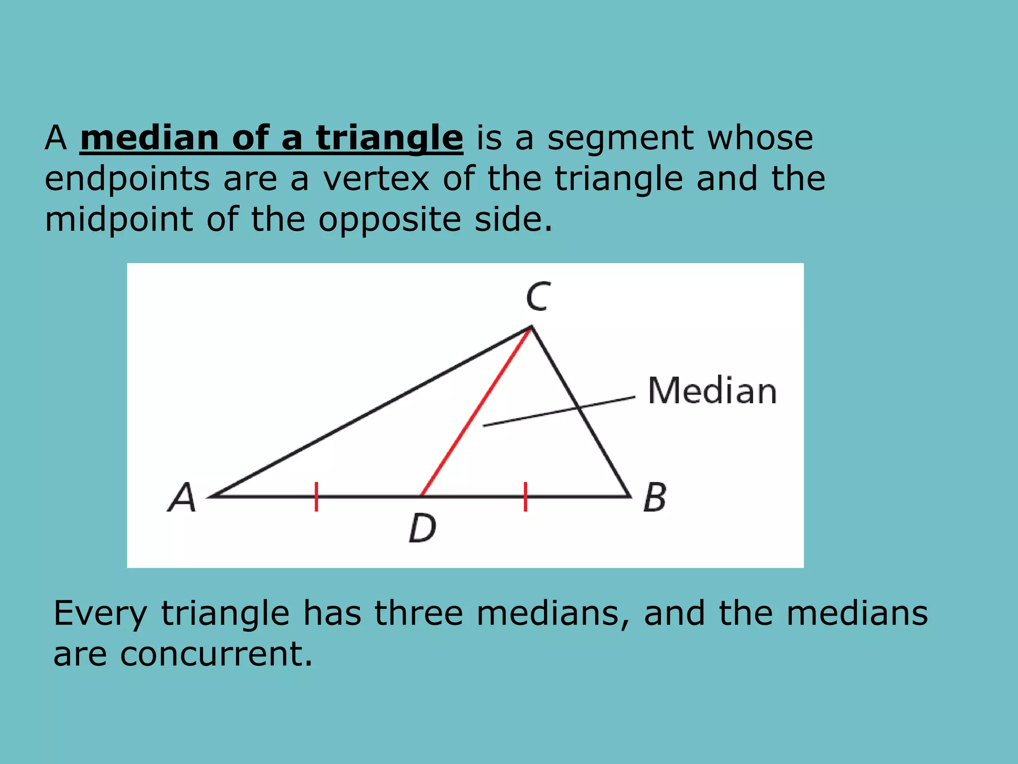 A median of a triangle is a segment whose
endpoints are a vertex of the triangle and the
midpoint of the opposite side.
Every triangle has three medians, and the medians
are concurrent.
 