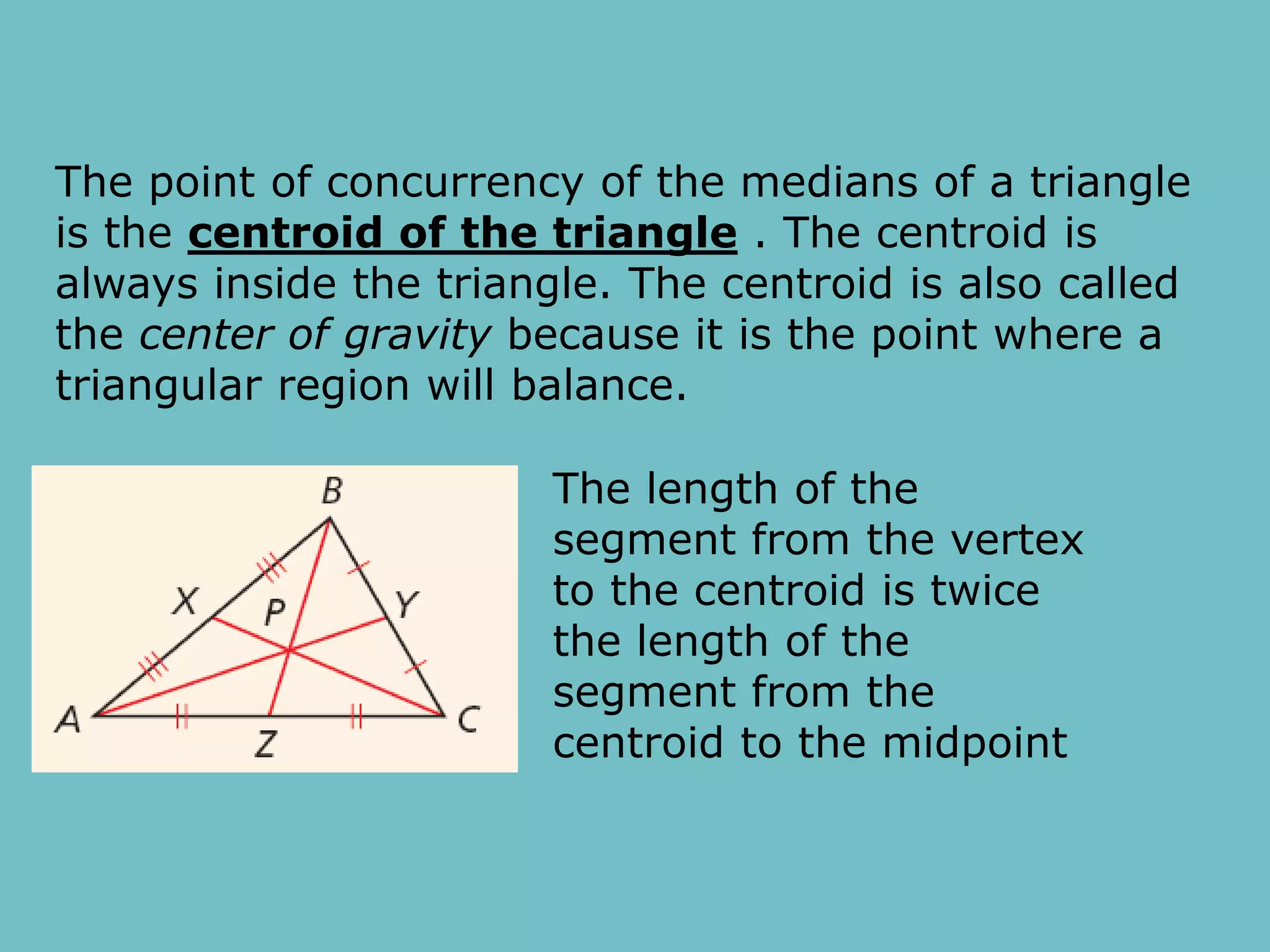 The point of concurrency of the medians of a triangle
is the centroid of the triangle . The centroid is
always inside the triangle. The centroid is also called
the center of gravity because it is the point where a
triangular region will balance.
The length of the
segment from the vertex
to the centroid is twice
the length of the
segment from the
centroid to the midpoint
 