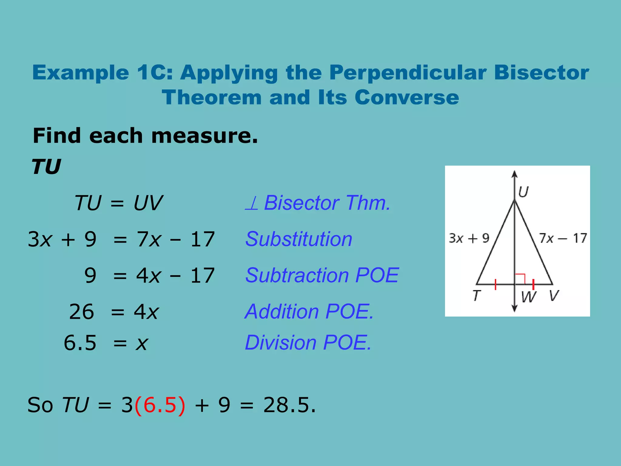 Example 1C: Applying the Perpendicular Bisector
Theorem and Its Converse
TU
Find each measure.
So TU = 3(6.5) + 9 = 28.5.
TU = UV  Bisector Thm.
3x + 9 = 7x – 17
9 = 4x – 17
26 = 4x
6.5 = x
Subtraction POE
Addition POE.
Division POE.
Substitution
 