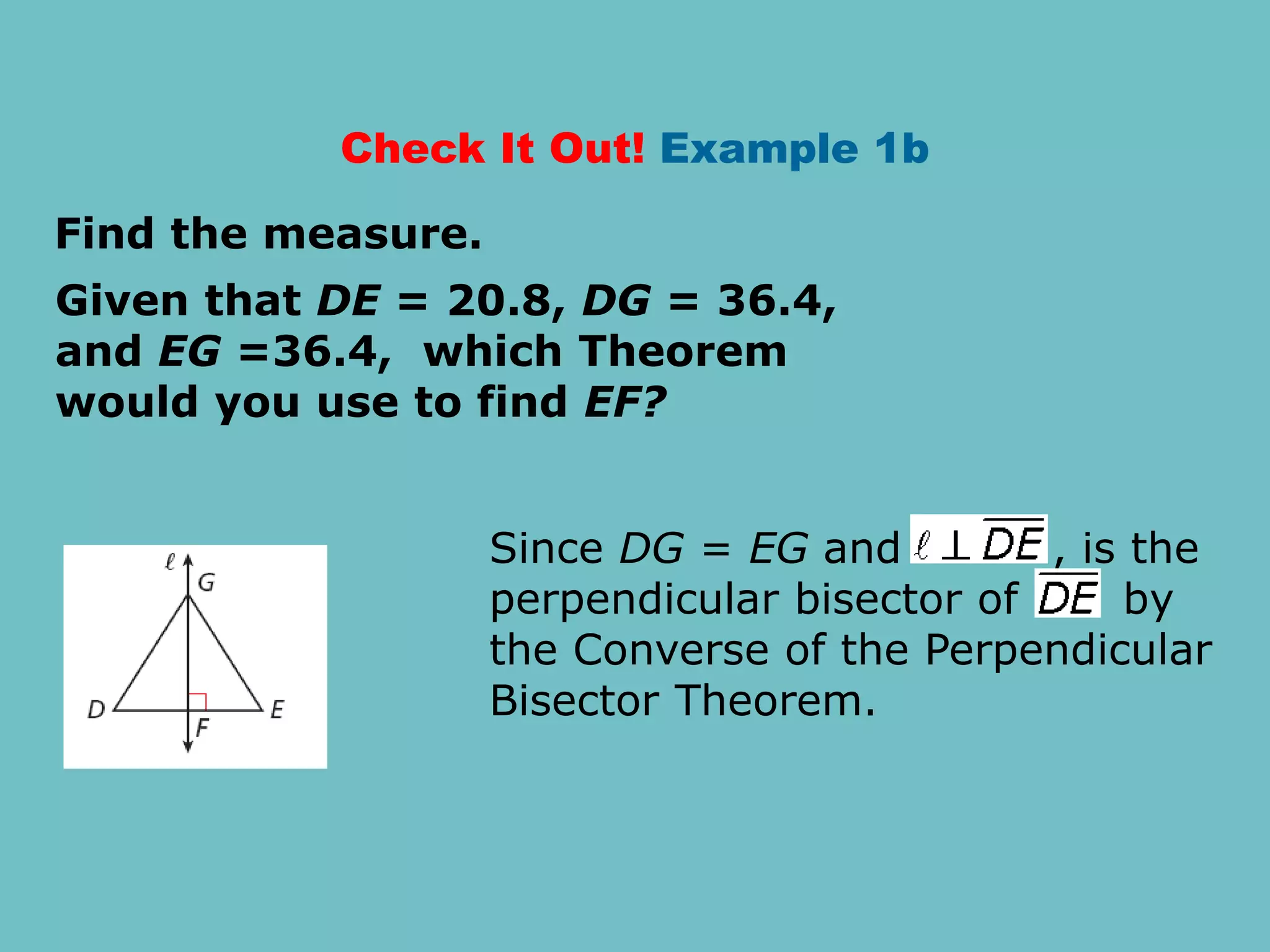 Check It Out! Example 1b
Given that DE = 20.8, DG = 36.4,
and EG =36.4, which Theorem
would you use to find EF?
Find the measure.
Since DG = EG and , is the
perpendicular bisector of by
the Converse of the Perpendicular
Bisector Theorem.
 