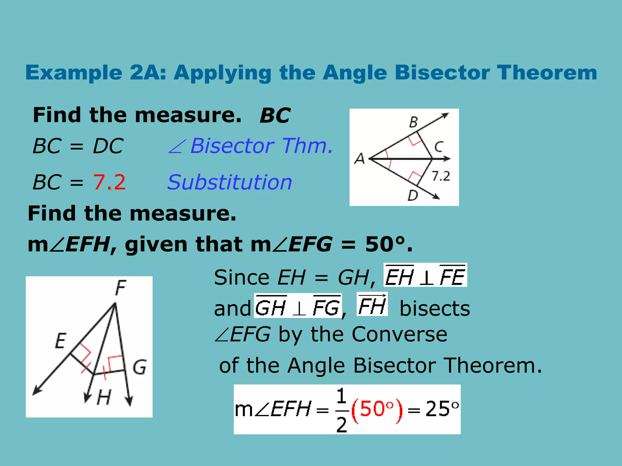 Example 2A: Applying the Angle Bisector Theorem
Find the measure. BC
BC = DC
BC = 7.2
 Bisector Thm.
Substitution
Find the measure.
mEFH, given that mEFG = 50°.
Since EH = GH,
and , bisects
EFG by the Converse
of the Angle Bisector Theorem.
 
